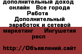 дополнительный доход  онлайн - Все города Работа » Дополнительный заработок и сетевой маркетинг   . Ингушетия респ.